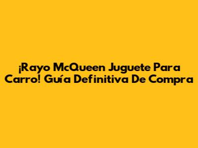 ¡Rayo McQueen Juguete Para Carro! Guía Definitiva De Compra