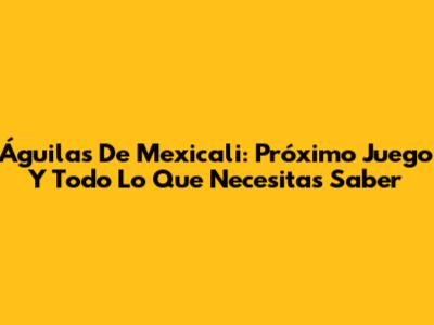 Águilas De Mexicali: Próximo Juego Y Todo Lo Que Necesitas Saber