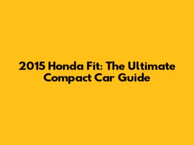 2015 Honda Fit: The Ultimate Compact Car Guide