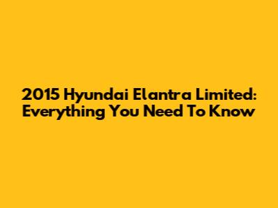 2015 Hyundai Elantra Limited: Everything You Need To Know