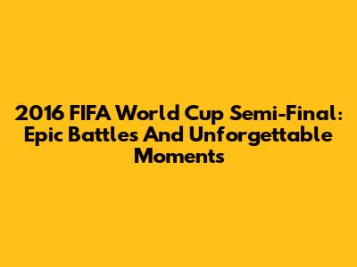 2016 FIFA World Cup Semi-Final: Epic Battles And Unforgettable Moments