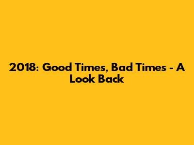 2018: Good Times, Bad Times - A Look Back