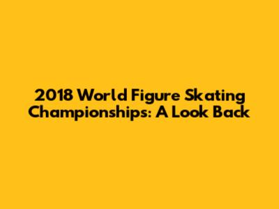 2018 World Figure Skating Championships: A Look Back