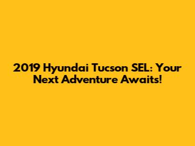 2019 Hyundai Tucson SEL: Your Next Adventure Awaits!