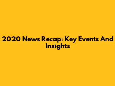 2020 News Recap: Key Events And Insights