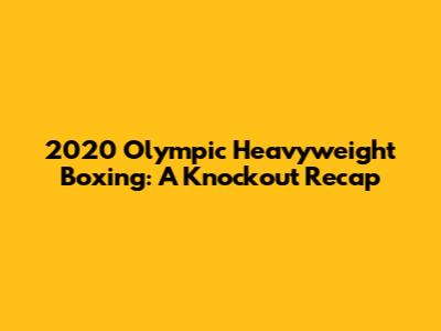 2020 Olympic Heavyweight Boxing: A Knockout Recap
