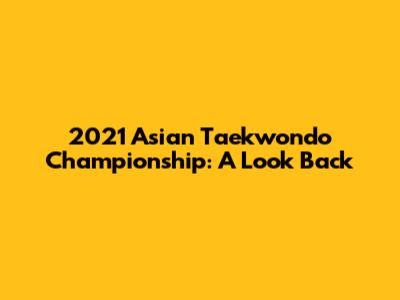 2021 Asian Taekwondo Championship: A Look Back