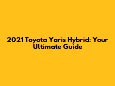 2021 Toyota Yaris Hybrid: Your Ultimate Guide