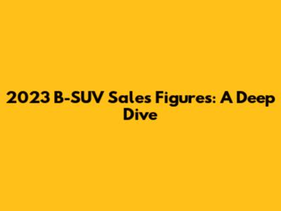 2023 B-SUV Sales Figures: A Deep Dive