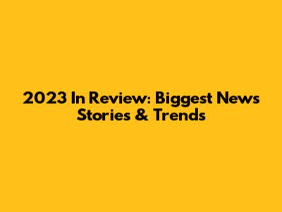 2023 In Review: Biggest News Stories & Trends