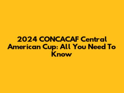 2024 CONCACAF Central American Cup: All You Need To Know
