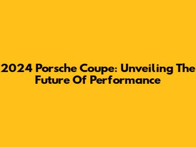 2024 Porsche Coupe: Unveiling The Future Of Performance