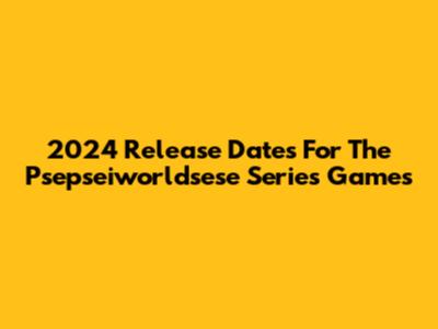2024 Release Dates For The Psepseiworldsese Series Games