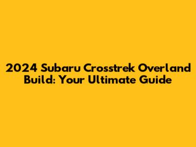 2024 Subaru Crosstrek Overland Build: Your Ultimate Guide