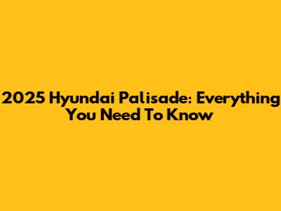 2025 Hyundai Palisade: Everything You Need To Know