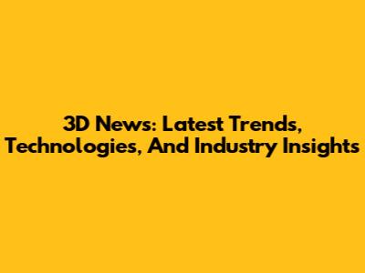 3D News: Latest Trends, Technologies, And Industry Insights