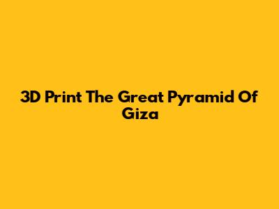 3D Print The Great Pyramid Of Giza