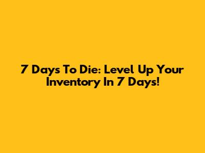 7 Days To Die: Level Up Your Inventory In 7 Days!