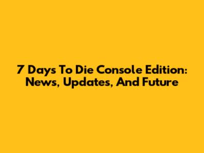 7 Days To Die Console Edition: News, Updates, And Future