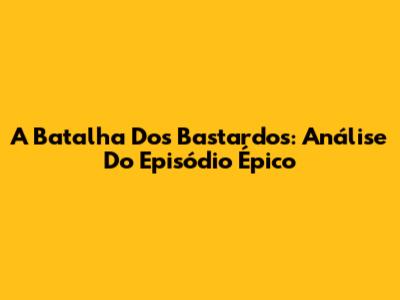 A Batalha Dos Bastardos: Análise Do Episódio Épico
