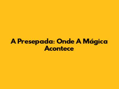 A Presepada: Onde A Mágica Acontece