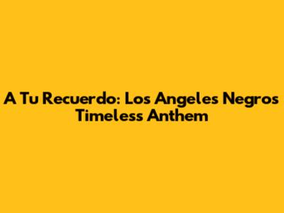 A Tu Recuerdo: Los Angeles Negros' Timeless Anthem
