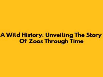 A Wild History: Unveiling The Story Of Zoos Through Time