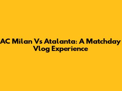 AC Milan Vs Atalanta: A Matchday Vlog Experience
