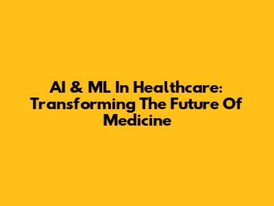 AI & ML In Healthcare: Transforming The Future Of Medicine