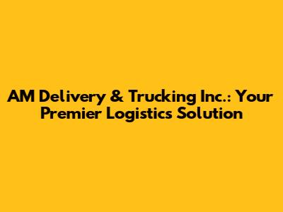 AM Delivery & Trucking Inc.: Your Premier Logistics Solution