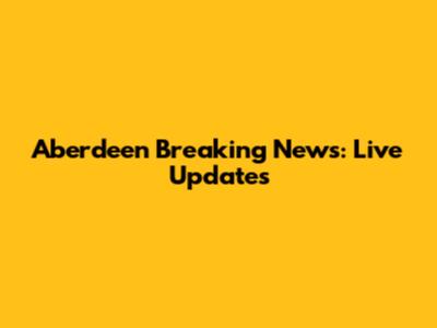Aberdeen Breaking News: Live Updates