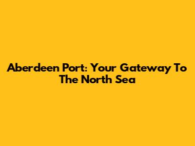 Aberdeen Port: Your Gateway To The North Sea