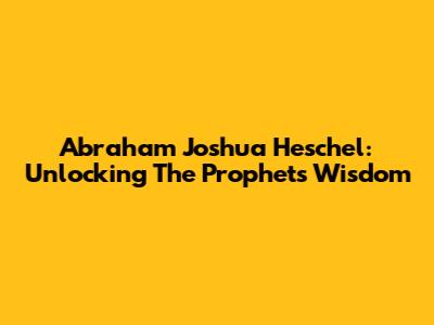 Abraham Joshua Heschel: Unlocking The Prophets' Wisdom