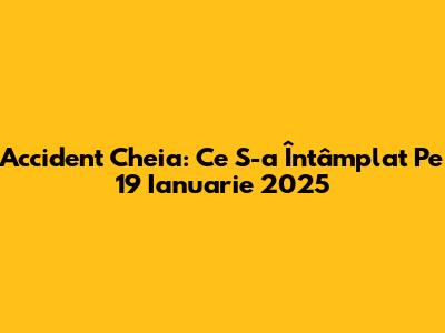 Accident Cheia: Ce S-a Întâmplat Pe 19 Ianuarie 2025