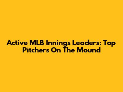 Active MLB Innings Leaders: Top Pitchers On The Mound