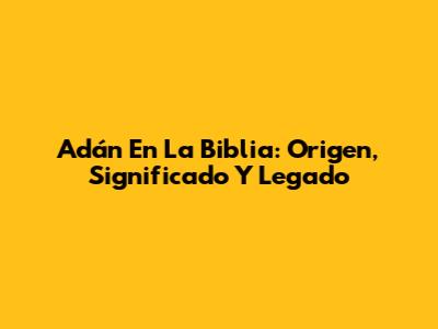 Adán En La Biblia: Origen, Significado Y Legado