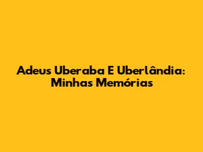 Adeus Uberaba E Uberlândia: Minhas Memórias