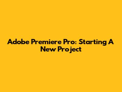 Adobe Premiere Pro: Starting A New Project
