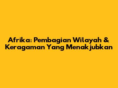 Afrika: Pembagian Wilayah & Keragaman Yang Menakjubkan
