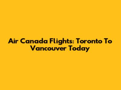 Air Canada Flights: Toronto To Vancouver Today