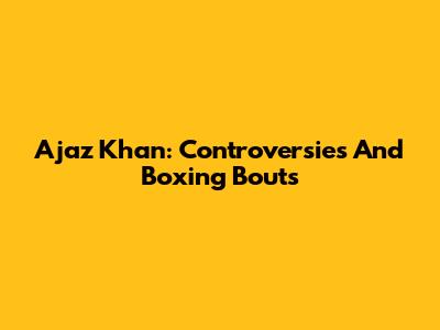 Ajaz Khan: Controversies And Boxing Bouts