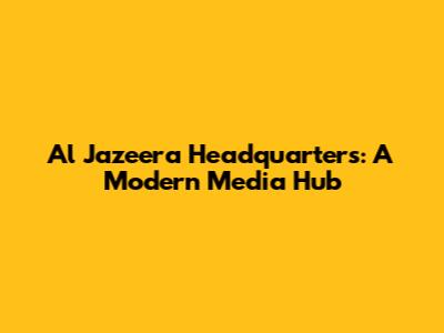 Al Jazeera Headquarters: A Modern Media Hub