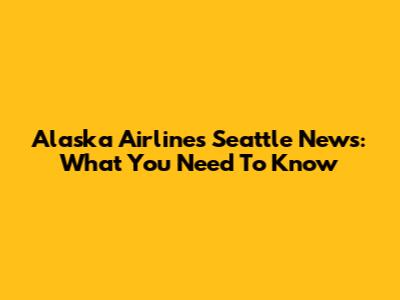 Alaska Airlines Seattle News: What You Need To Know