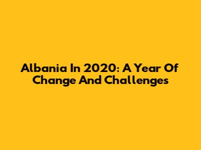 Albania In 2020: A Year Of Change And Challenges