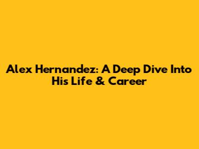 Alex Hernandez: A Deep Dive Into His Life & Career