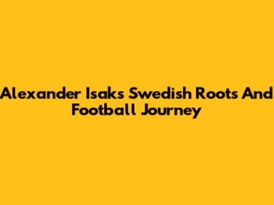 Alexander Isak's Swedish Roots And Football Journey