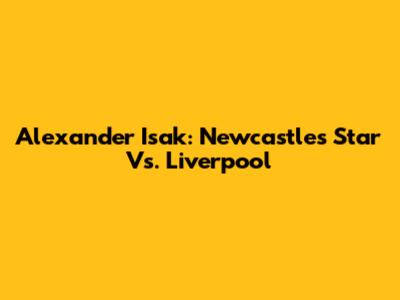 Alexander Isak: Newcastle's Star Vs. Liverpool