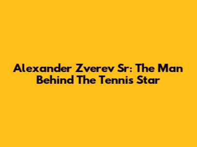 Alexander Zverev Sr: The Man Behind The Tennis Star