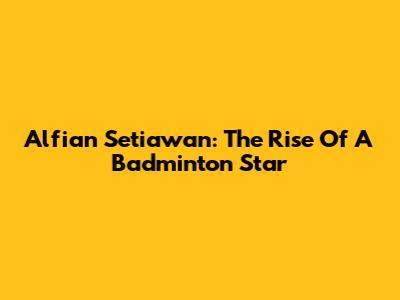 Alfian Setiawan: The Rise Of A Badminton Star