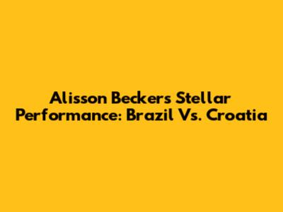 Alisson Becker's Stellar Performance: Brazil Vs. Croatia